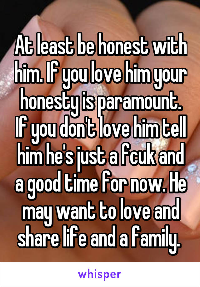 At least be honest with him. If you love him your honesty is paramount. If you don't love him tell him he's just a fcuk and a good time for now. He may want to love and share life and a family. 