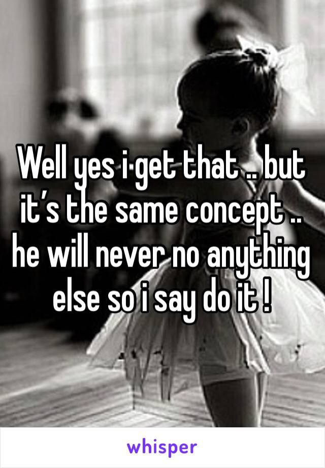 Well yes i get that .. but it’s the same concept .. he will never no anything else so i say do it ! 
