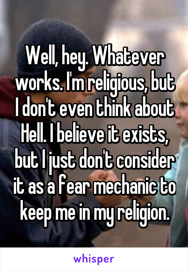 Well, hey. Whatever works. I'm religious, but I don't even think about Hell. I believe it exists, but I just don't consider it as a fear mechanic to keep me in my religion.