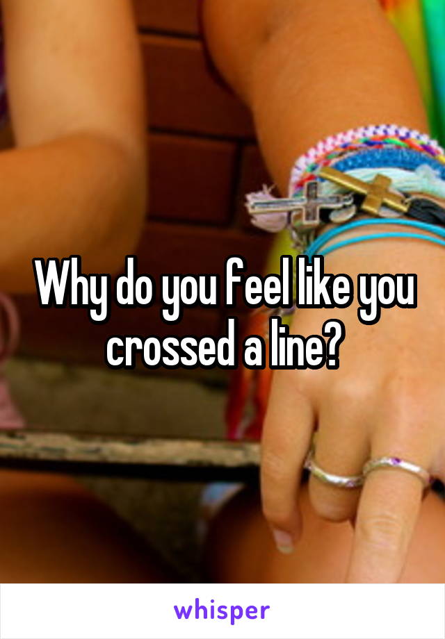 Why do you feel like you crossed a line?