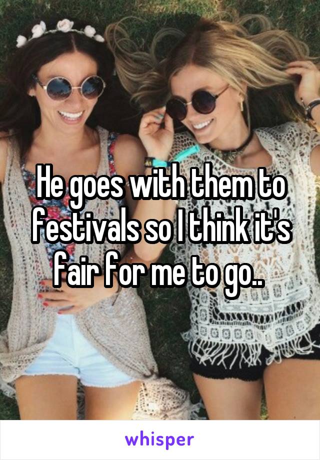 He goes with them to festivals so I think it's fair for me to go.. 
