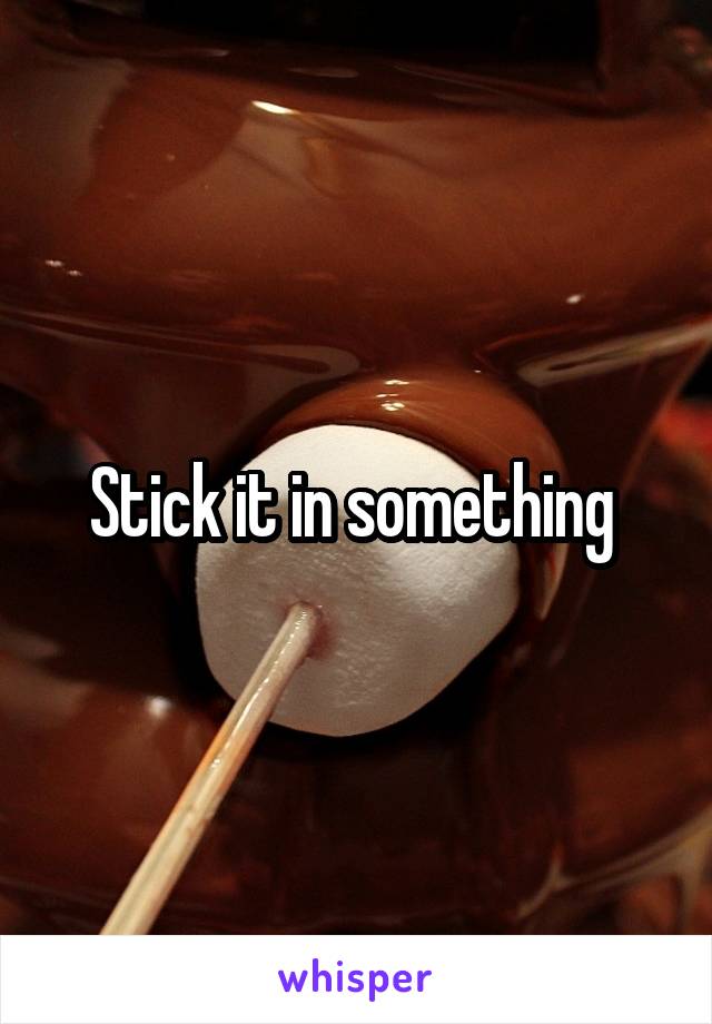 Stick it in something 