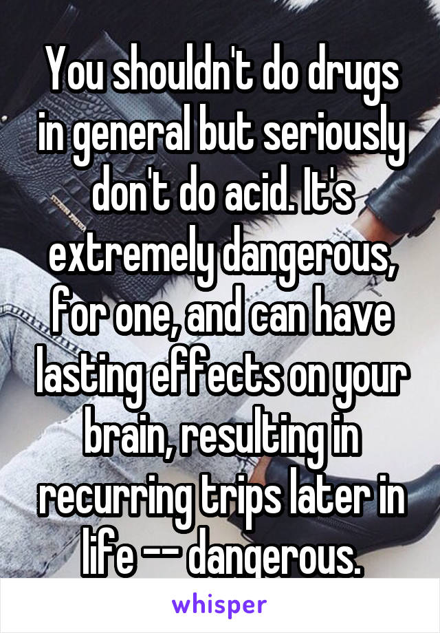 You shouldn't do drugs in general but seriously don't do acid. It's extremely dangerous, for one, and can have lasting effects on your brain, resulting in recurring trips later in life -- dangerous.