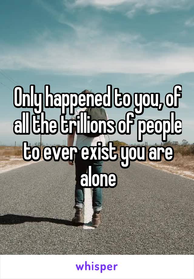 Only happened to you, of all the trillions of people to ever exist you are alone