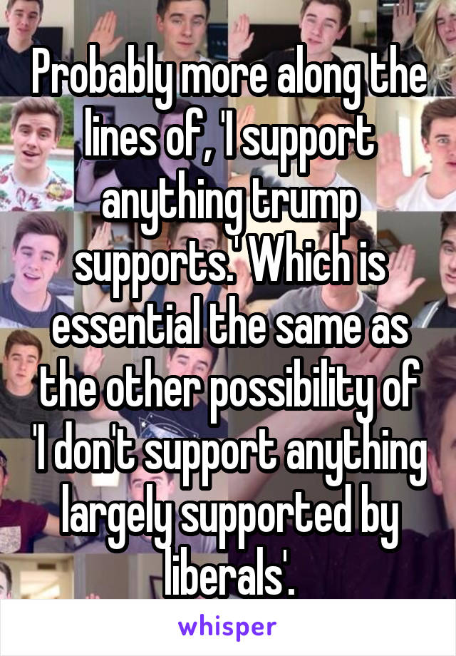 Probably more along the lines of, 'I support anything trump supports.' Which is essential the same as the other possibility of 'I don't support anything largely supported by liberals'.