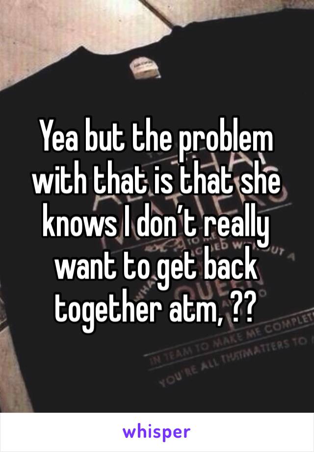 Yea but the problem with that is that she knows I don’t really want to get back together atm, ??