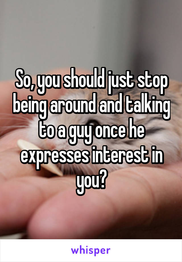 So, you should just stop being around and talking to a guy once he expresses interest in you?