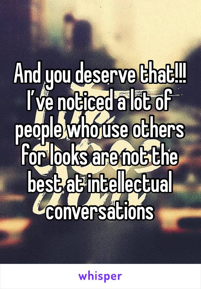And you deserve that!!! I’ve noticed a lot of people who use others for looks are not the best at intellectual conversations 