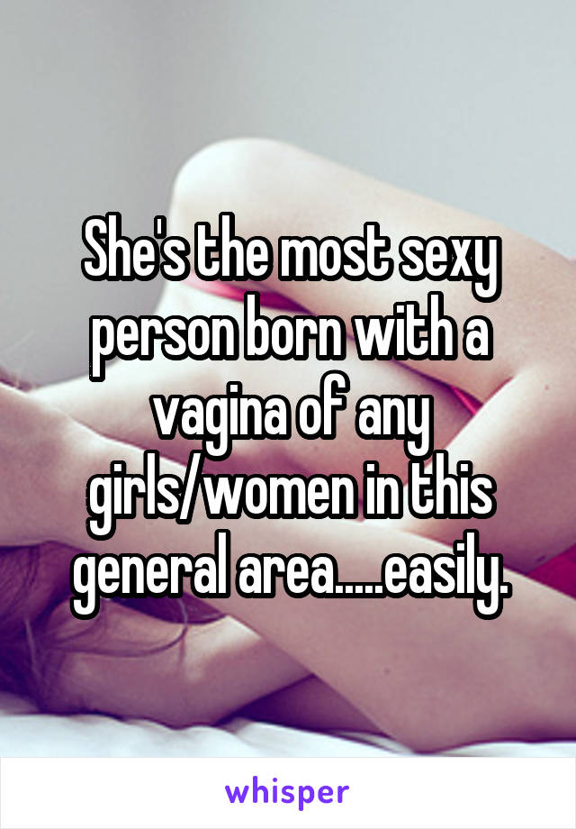 She's the most sexy person born with a vagina of any girls/women in this general area.....easily.