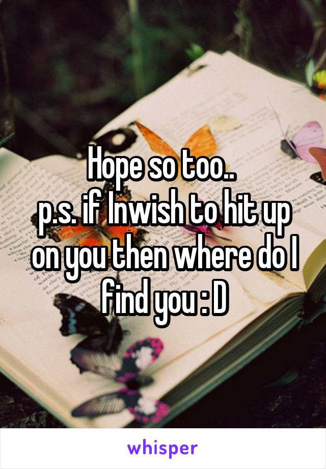 Hope so too.. 
p.s. if Inwish to hit up on you then where do I find you : D