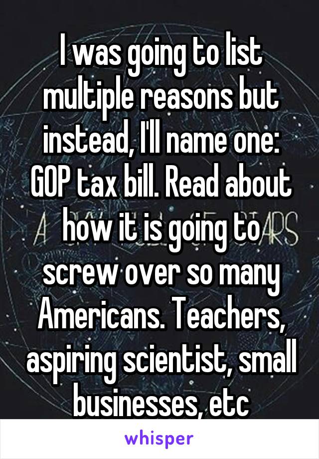 I was going to list multiple reasons but instead, I'll name one: GOP tax bill. Read about how it is going to screw over so many Americans. Teachers, aspiring scientist, small businesses, etc