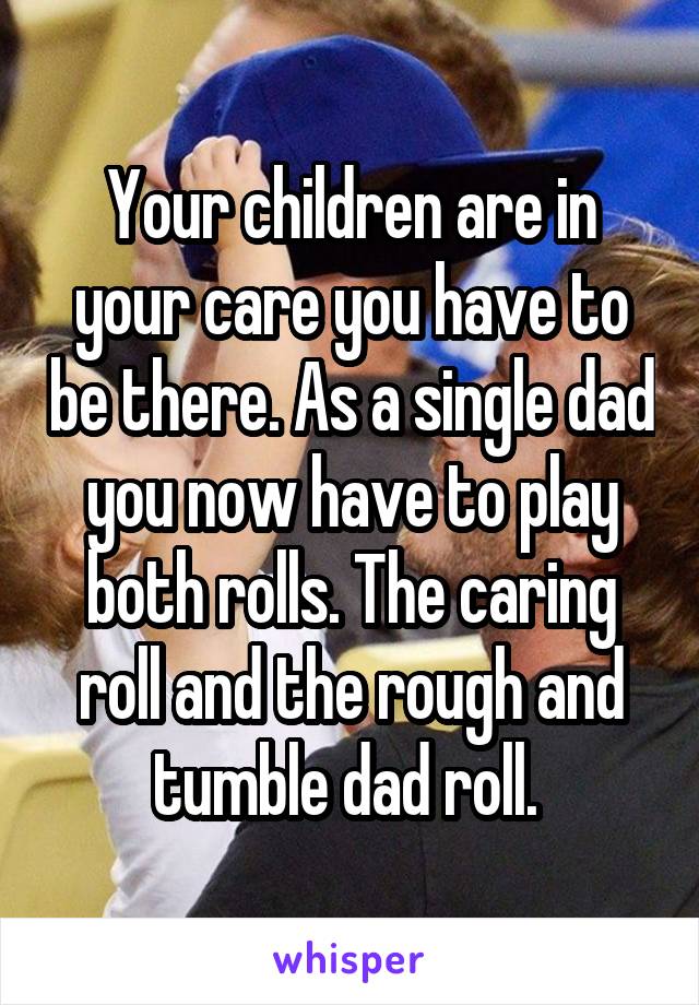 Your children are in your care you have to be there. As a single dad you now have to play both rolls. The caring roll and the rough and tumble dad roll. 