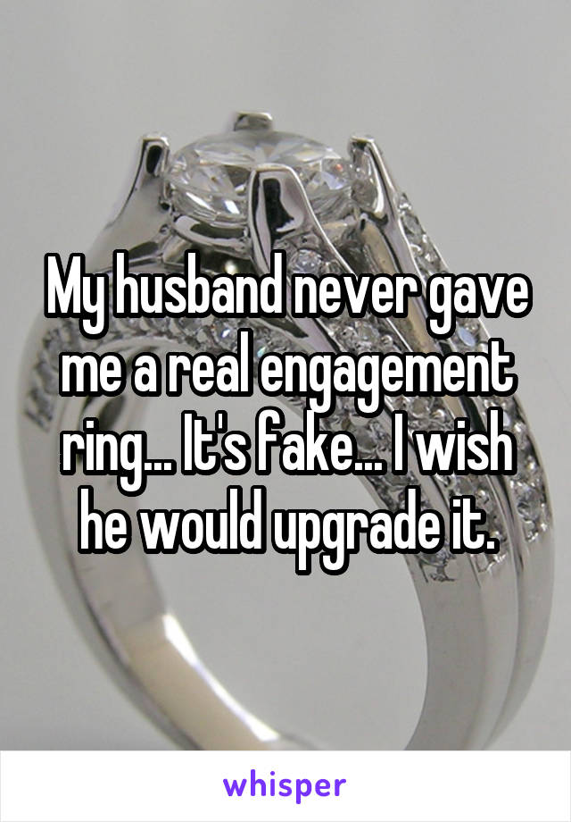 My husband never gave me a real engagement ring... It's fake... I wish he would upgrade it.