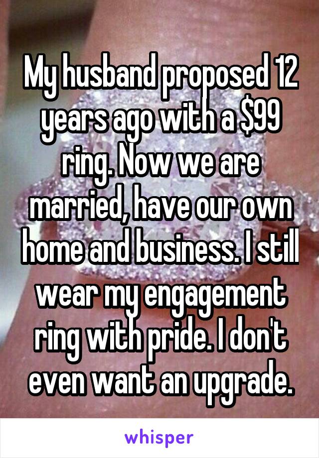 My husband proposed 12 years ago with a $99 ring. Now we are married, have our own home and business. I still wear my engagement ring with pride. I don't even want an upgrade.