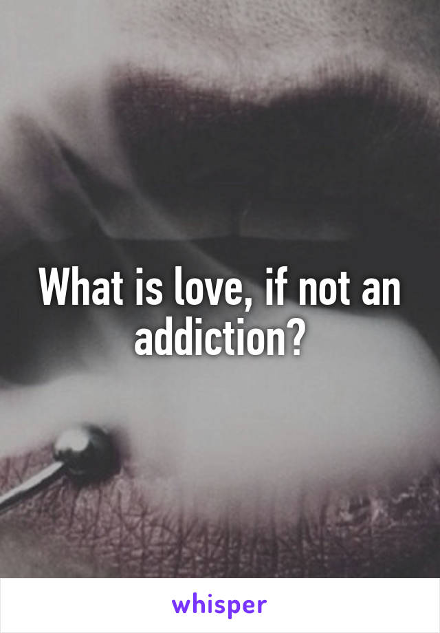 What is love, if not an addiction?