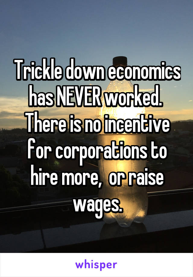 Trickle down economics has NEVER worked. 
There is no incentive for corporations to hire more,  or raise wages.