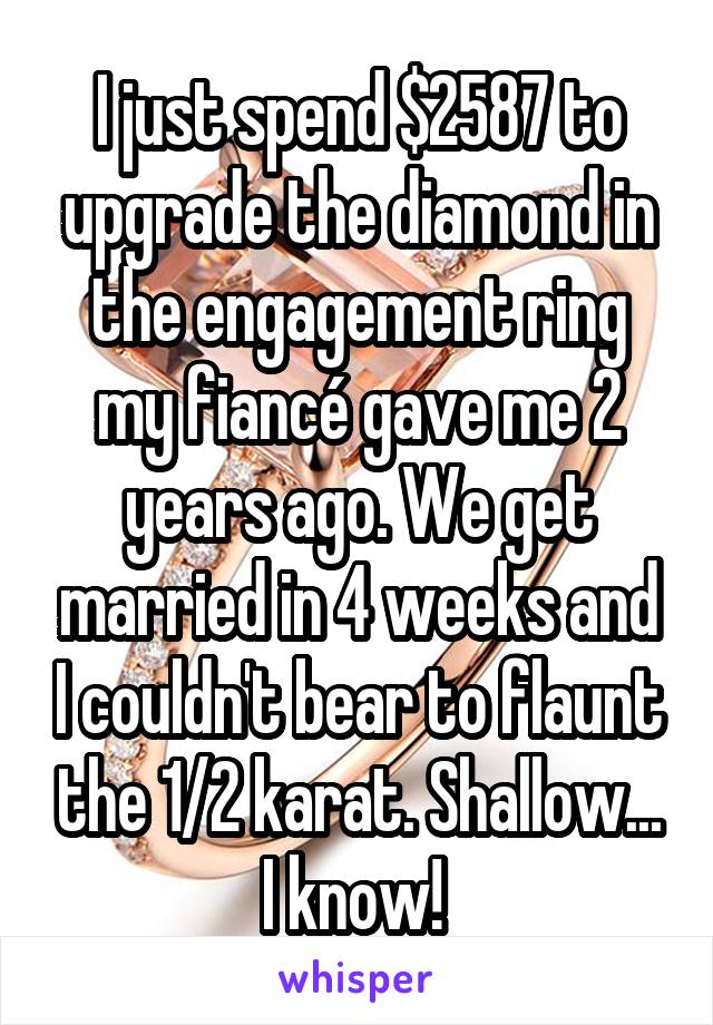 I just spend $2587 to upgrade the diamond in the engagement ring my fiancé gave me 2 years ago. We get married in 4 weeks and I couldn't bear to flaunt the 1/2 karat. Shallow... I know! 