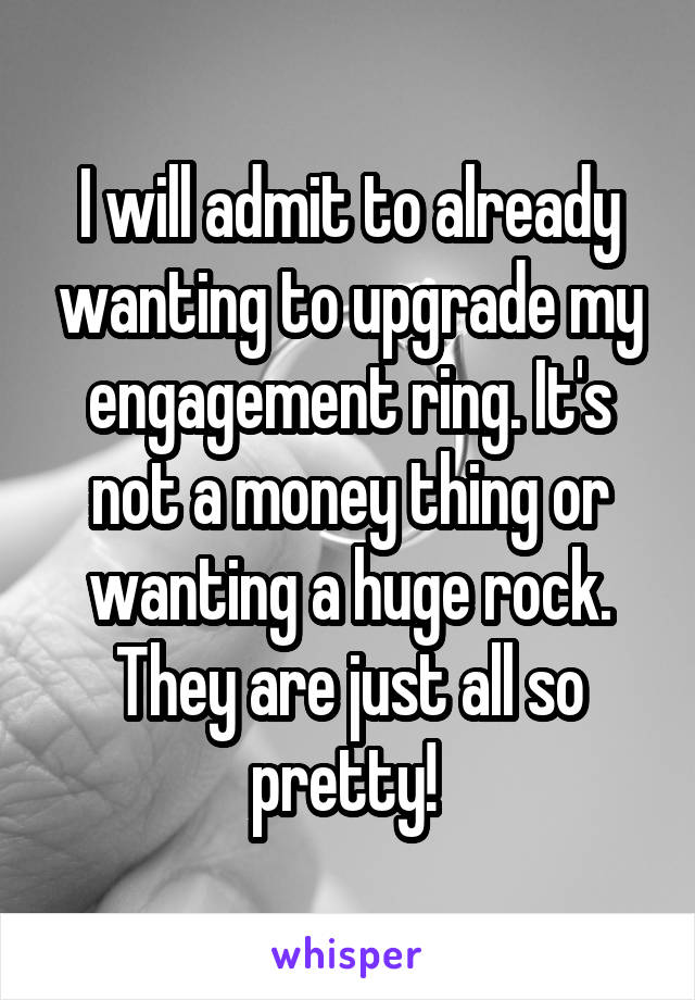 I will admit to already wanting to upgrade my engagement ring. It's not a money thing or wanting a huge rock. They are just all so pretty! 