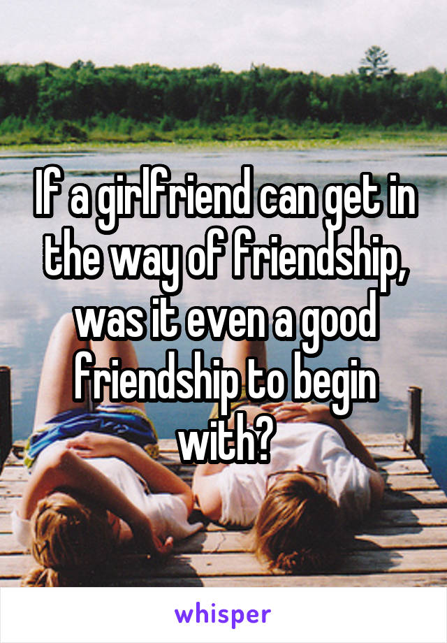 If a girlfriend can get in the way of friendship, was it even a good friendship to begin with?
