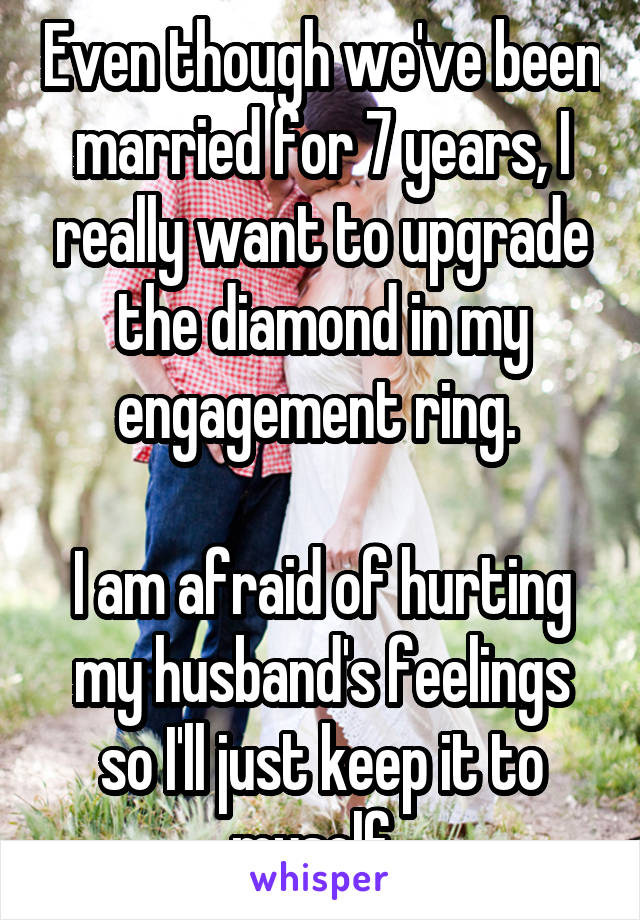 Even though we've been married for 7 years, I really want to upgrade the diamond in my engagement ring. 

I am afraid of hurting my husband's feelings so I'll just keep it to myself. 