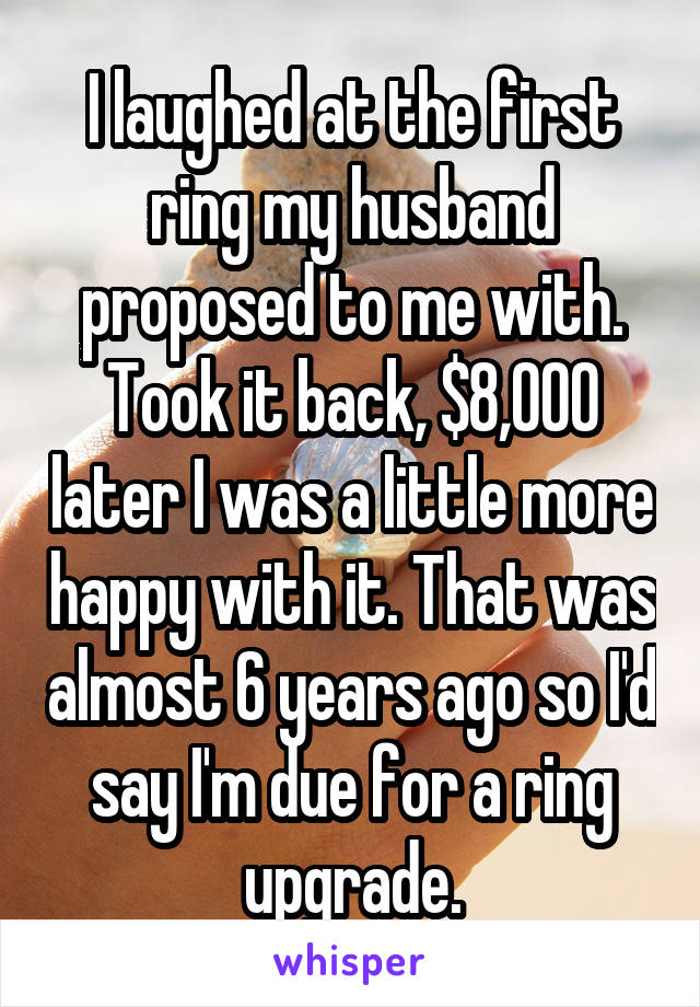 I laughed at the first ring my husband proposed to me with. Took it back, $8,000 later I was a little more happy with it. That was almost 6 years ago so I'd say I'm due for a ring upgrade.