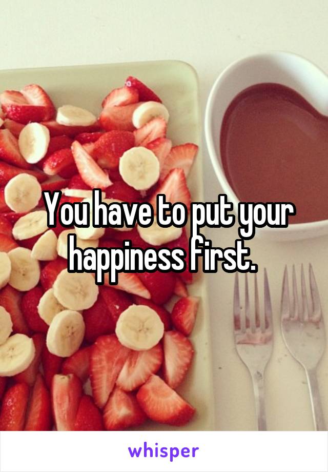  You have to put your happiness first. 