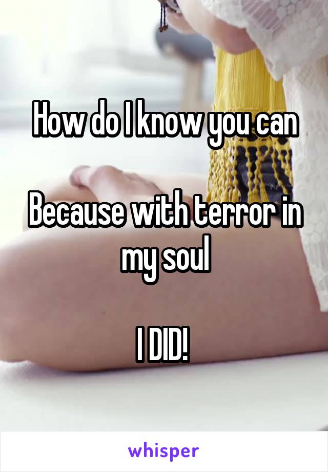 How do I know you can

Because with terror in my soul

I DID! 