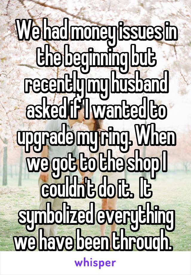 We had money issues in the beginning but recently my husband asked if I wanted to upgrade my ring. When we got to the shop I couldn't do it.  It symbolized everything we have been through.  
