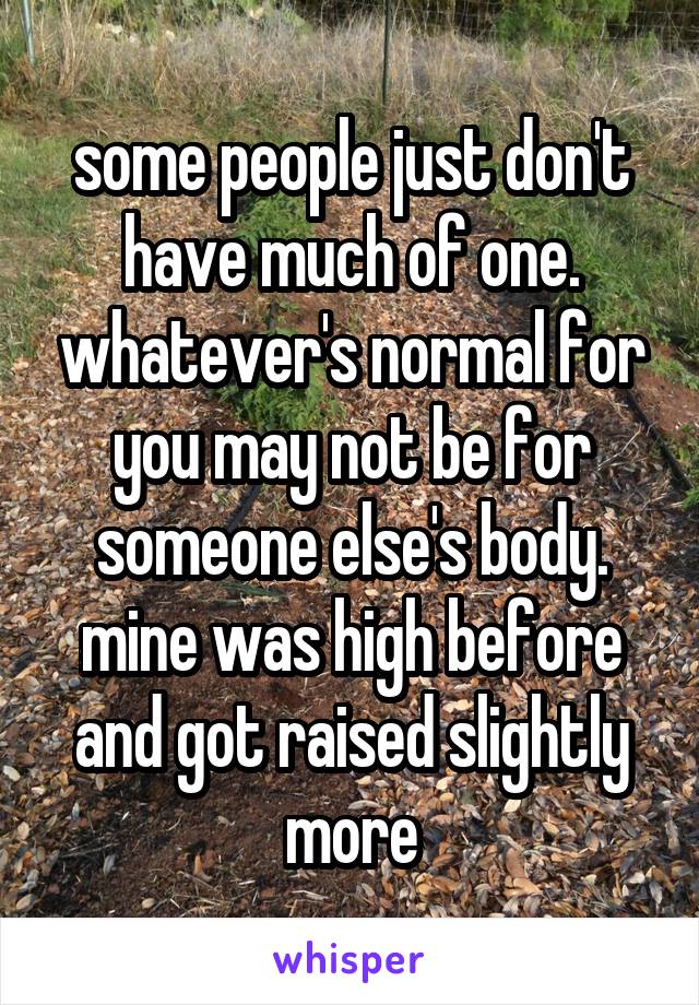 some people just don't have much of one. whatever's normal for you may not be for someone else's body. mine was high before and got raised slightly more