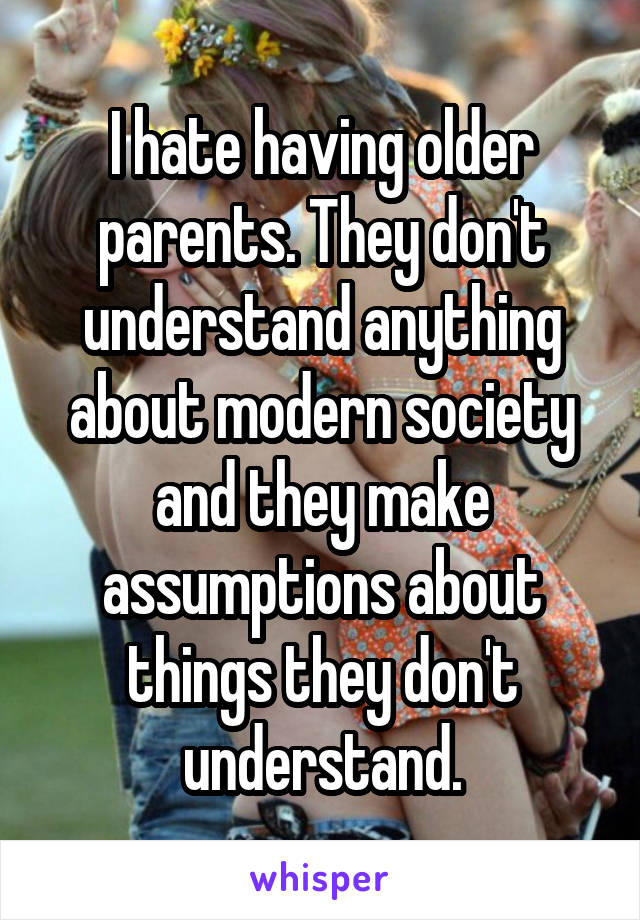 I hate having older parents. They don't understand anything about modern society and they make assumptions about things they don't understand.