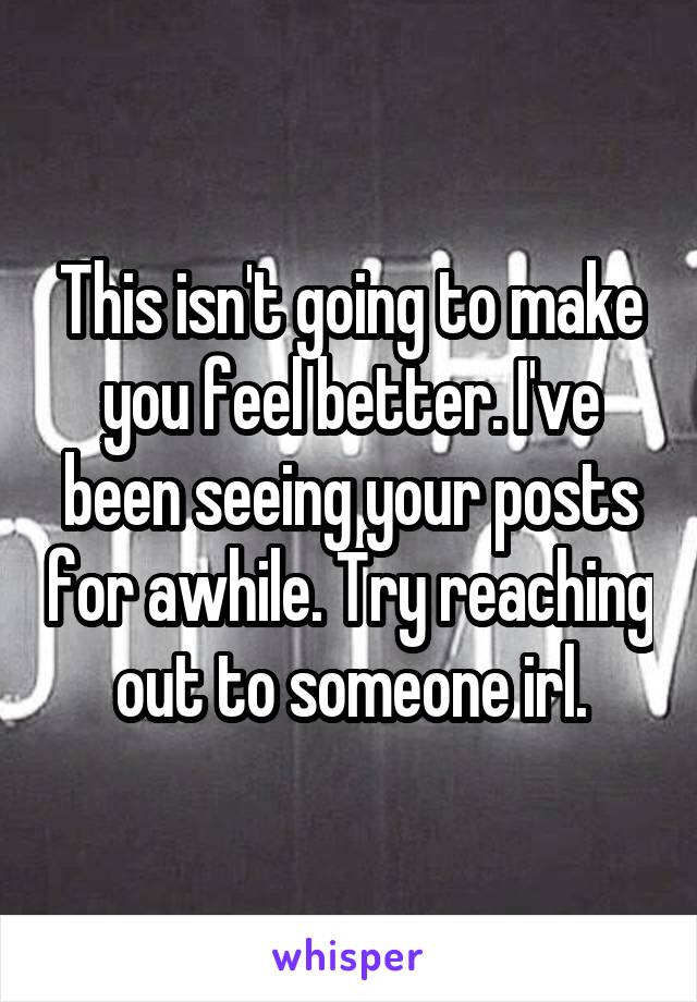 This isn't going to make you feel better. I've been seeing your posts for awhile. Try reaching out to someone irl.