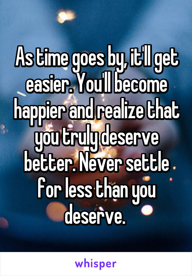As time goes by, it'll get easier. You'll become happier and realize that you truly deserve better. Never settle for less than you deserve. 