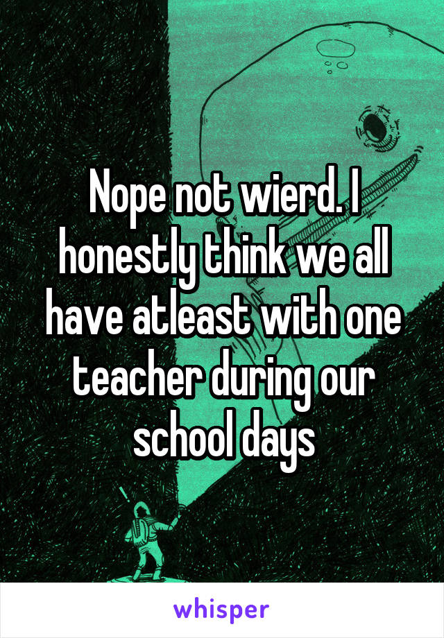 Nope not wierd. I honestly think we all have atleast with one teacher during our school days