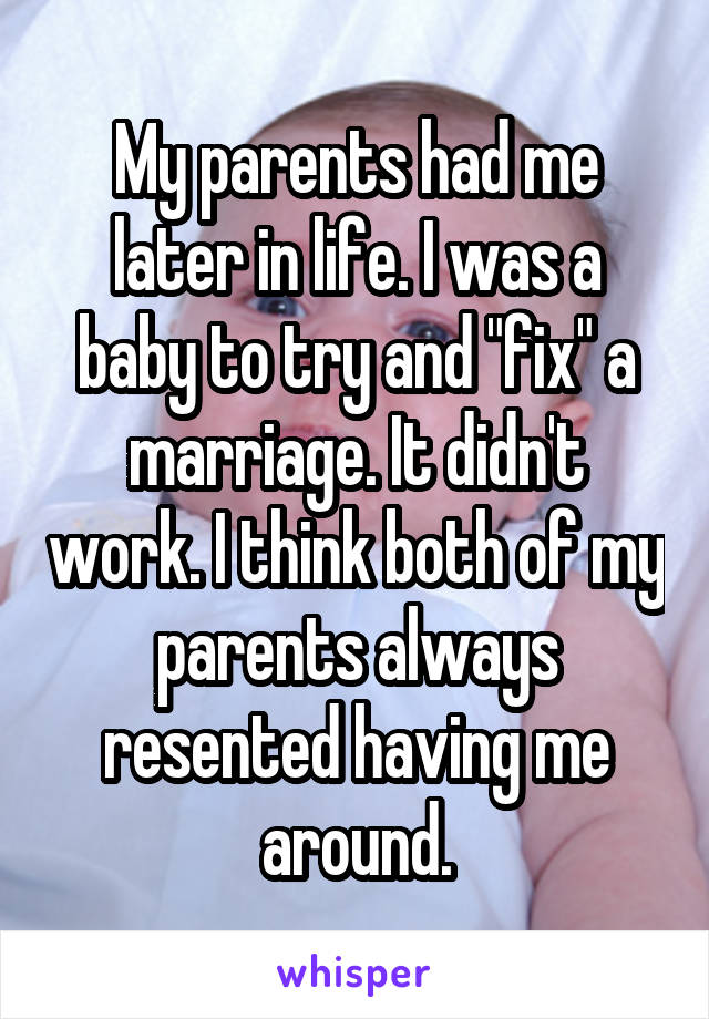 My parents had me later in life. I was a baby to try and "fix" a marriage. It didn't work. I think both of my parents always resented having me around.