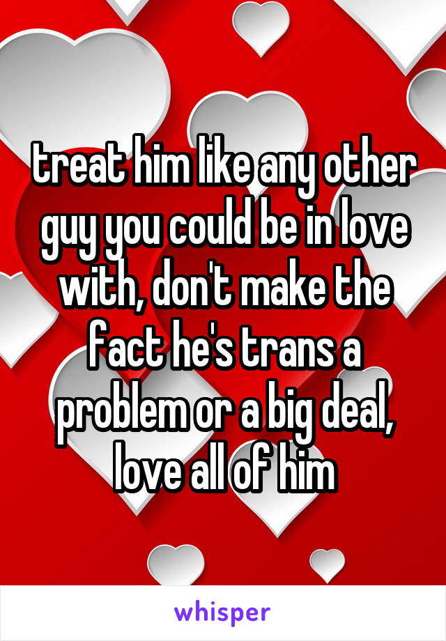 treat him like any other guy you could be in love with, don't make the fact he's trans a problem or a big deal, love all of him