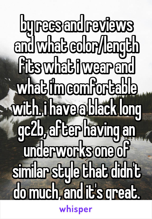by recs and reviews and what color/length fits what i wear and what i'm comfortable with. i have a black long gc2b, after having an underworks one of similar style that didn't do much, and it's great.