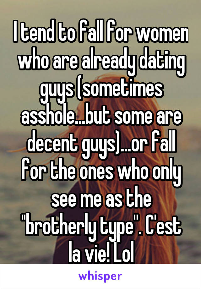 I tend to fall for women who are already dating guys (sometimes asshole...but some are decent guys)...or fall for the ones who only see me as the "brotherly type". C'est la vie! Lol