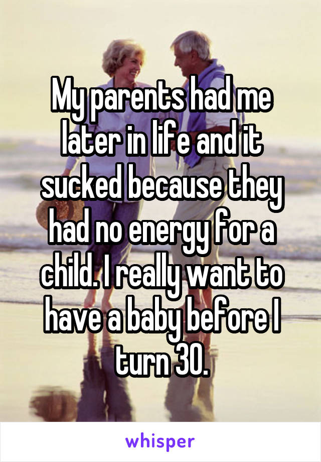 My parents had me later in life and it sucked because they had no energy for a child. I really want to have a baby before I turn 30.