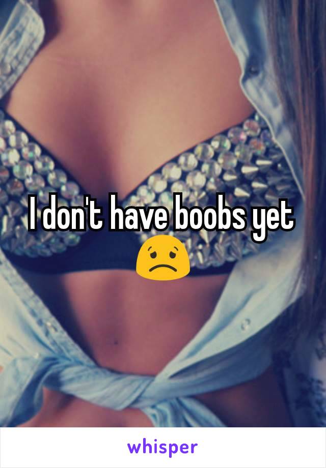 I don't have boobs yet 😟