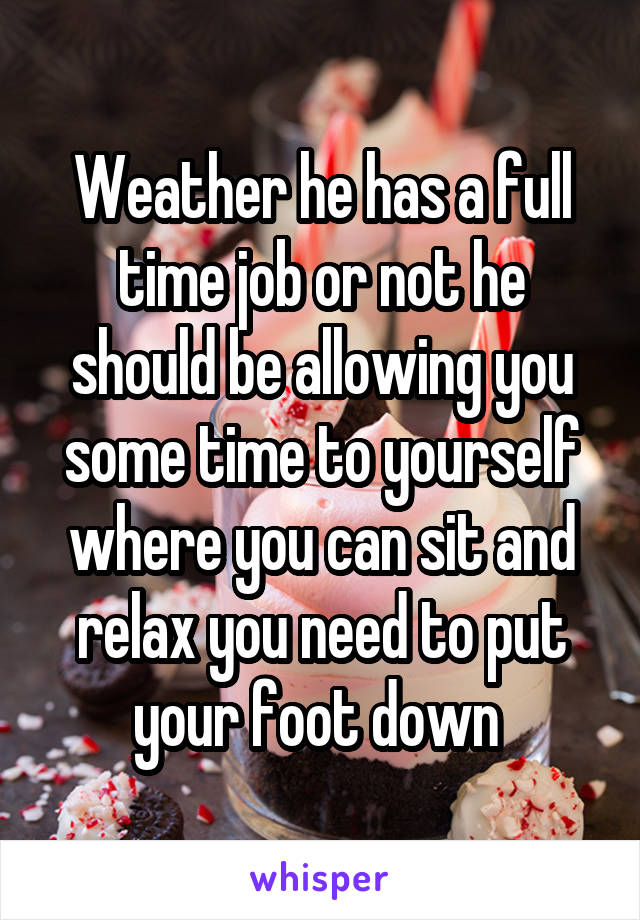 Weather he has a full time job or not he should be allowing you some time to yourself where you can sit and relax you need to put your foot down 