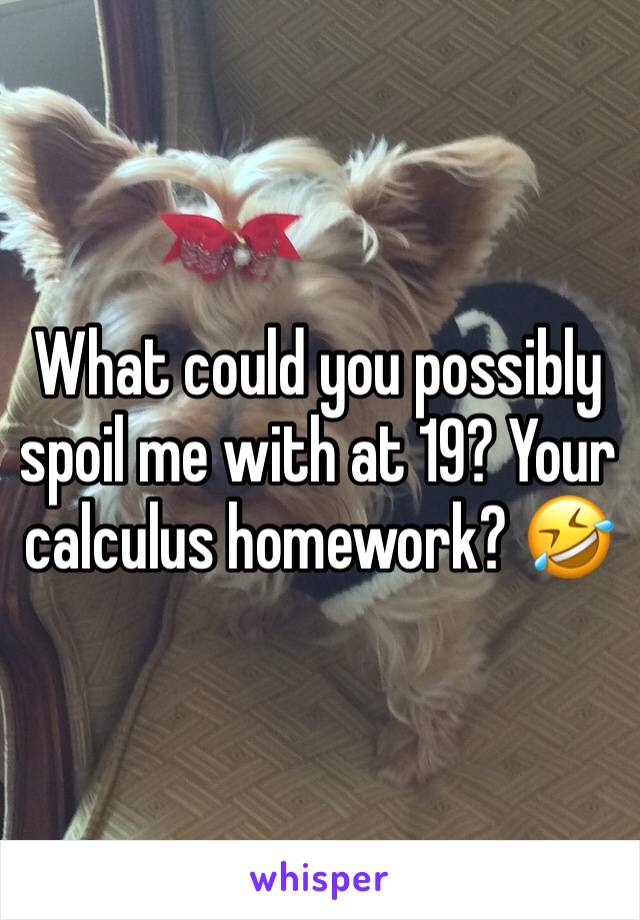 What could you possibly spoil me with at 19? Your  calculus homework? 🤣