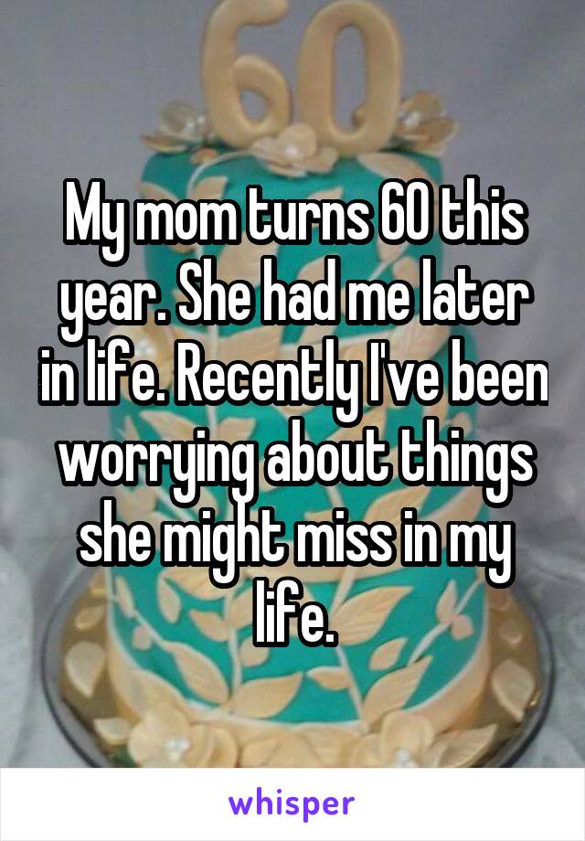 My mom turns 60 this year. She had me later in life. Recently I've been worrying about things she might miss in my life.
