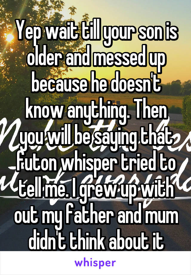 Yep wait till your son is older and messed up because he doesn't know anything. Then you will be saying that futon whisper tried to tell me. I grew up with out my father and mum didn't think about it