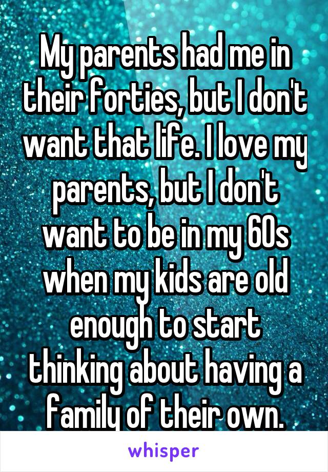 My parents had me in their forties, but I don't want that life. I love my parents, but I don't want to be in my 60s when my kids are old enough to start thinking about having a family of their own.