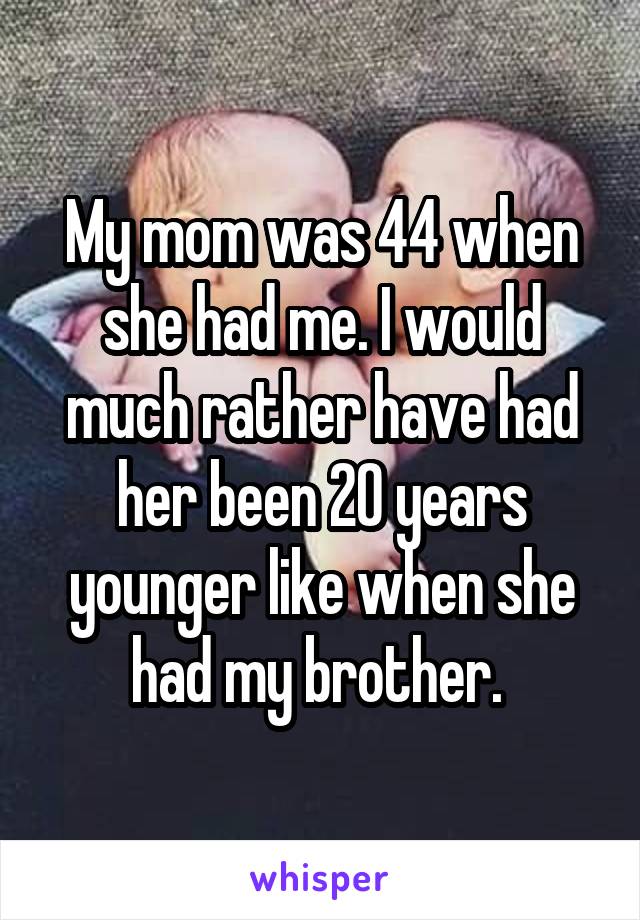 My mom was 44 when she had me. I would much rather have had her been 20 years younger like when she had my brother. 