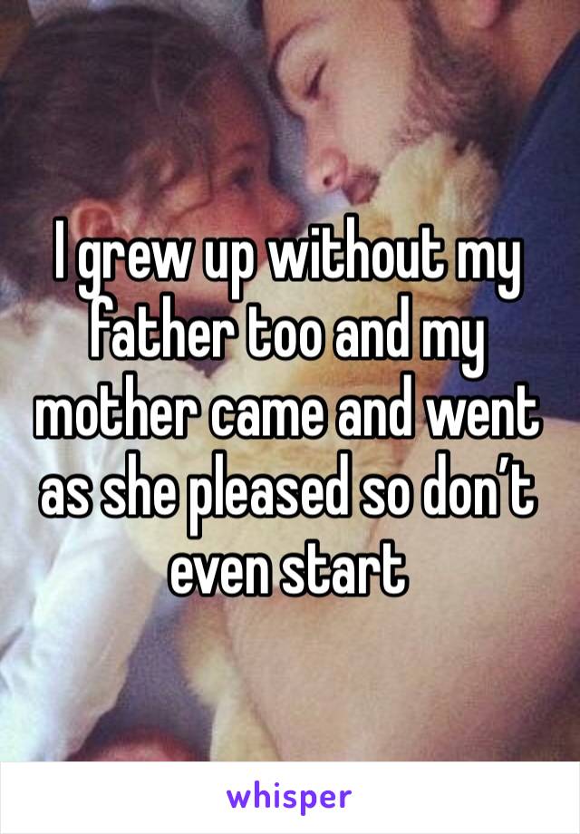 I grew up without my father too and my mother came and went as she pleased so don’t even start