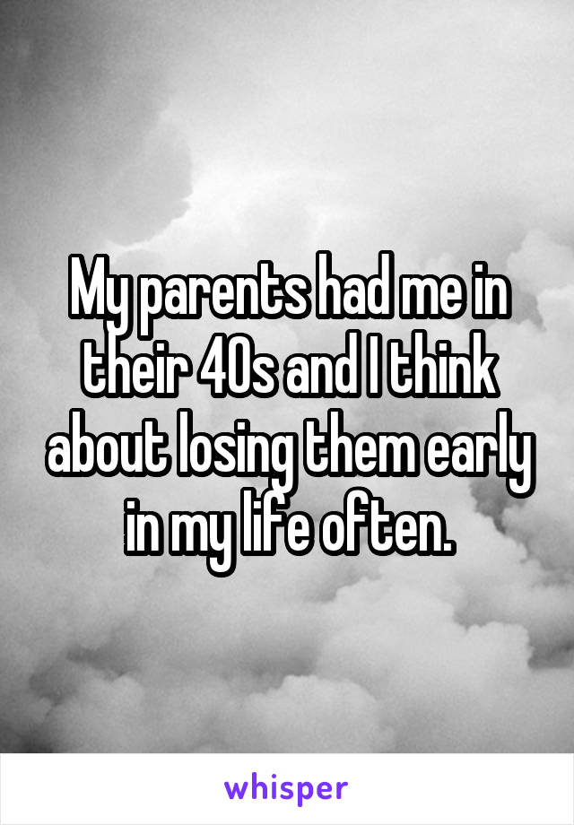 My parents had me in their 40s and I think about losing them early in my life often.
