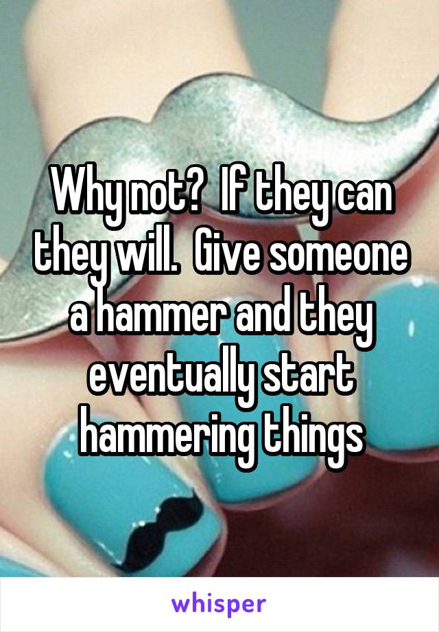Why not?  If they can they will.  Give someone a hammer and they eventually start hammering things