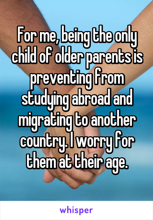 For me, being the only child of older parents is preventing from studying abroad and migrating to another country. I worry for them at their age.
