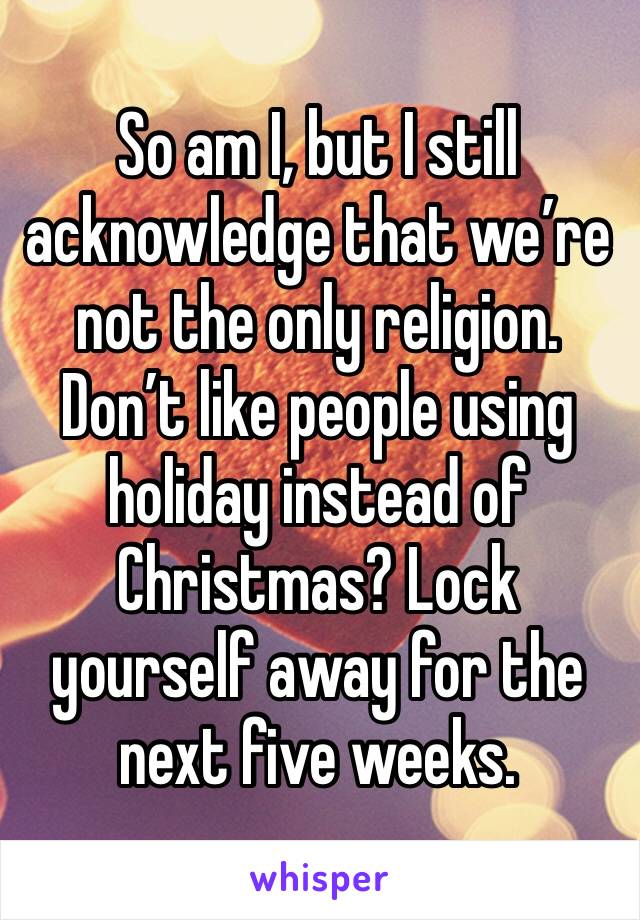 So am I, but I still acknowledge that we’re not the only religion. Don’t like people using holiday instead of Christmas? Lock yourself away for the next five weeks. 